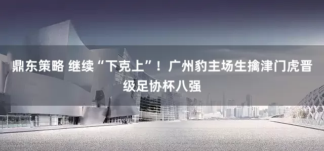 鼎东策略 继续“下克上”！广州豹主场生擒津门虎晋级足协杯八强