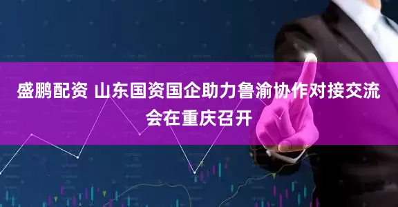 盛鹏配资 山东国资国企助力鲁渝协作对接交流会在重庆召开
