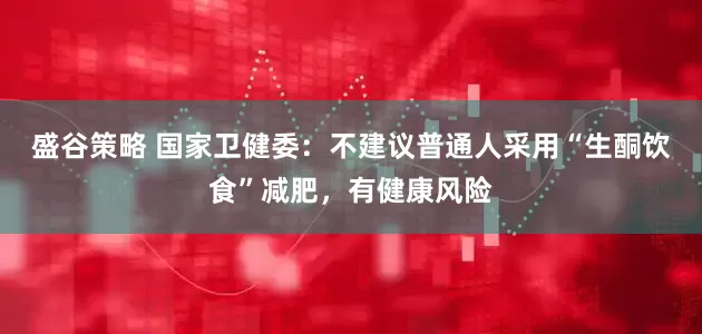 盛谷策略 国家卫健委：不建议普通人采用“生酮饮食”减肥，有健康风险