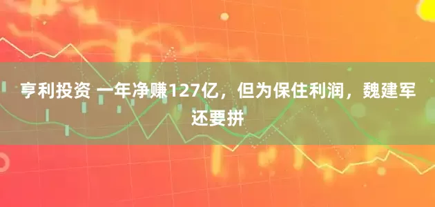 亨利投资 一年净赚127亿，但为保住利润，魏建军还要拼
