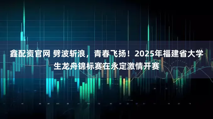 鑫配资官网 劈波斩浪，青春飞扬！2025年福建省大学生龙舟锦标赛在永定激情开赛