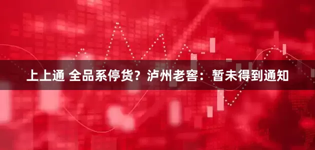 上上通 全品系停货？泸州老窖：暂未得到通知