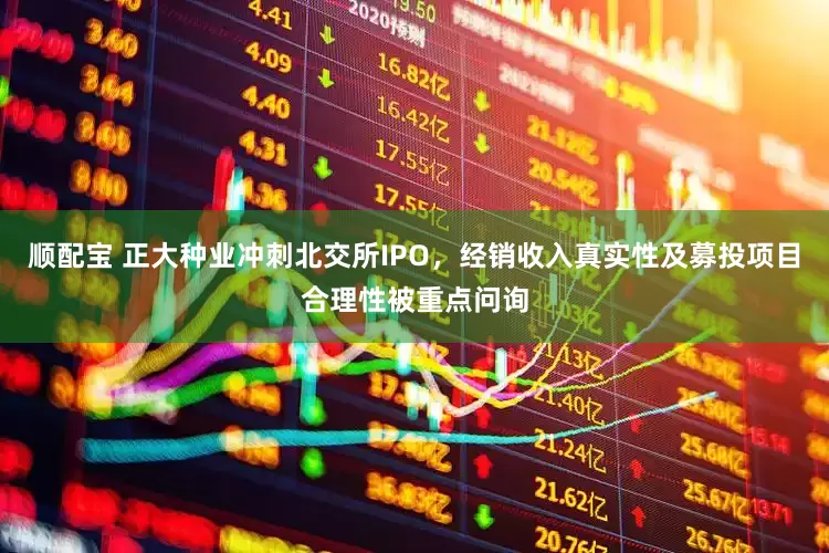 顺配宝 正大种业冲刺北交所IPO，经销收入真实性及募投项目合理性被重点问询