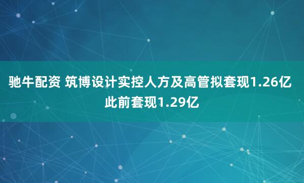 驰牛配资 筑博设计实控人方及高管拟套现1.26亿 此前套现1.29亿
