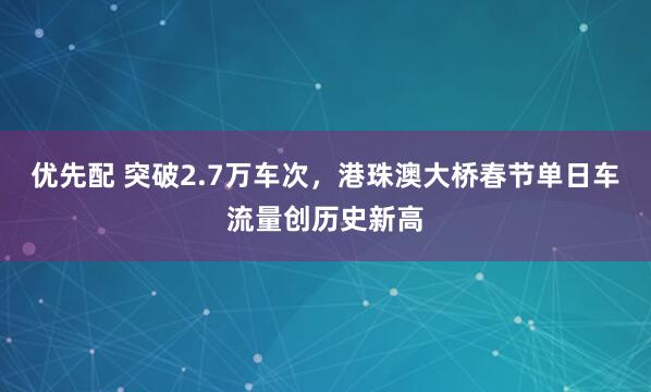 优先配 突破2.7万车次，港珠澳大桥春节单日车流量创历史新高