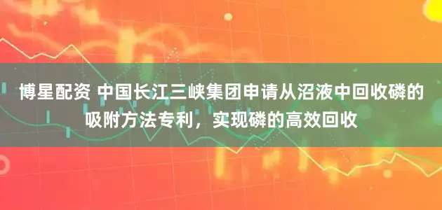 博星配资 中国长江三峡集团申请从沼液中回收磷的吸附方法专利，实现磷的高效回收