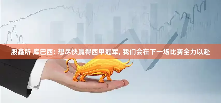股鑫所 库巴西: 想尽快赢得西甲冠军, 我们会在下一场比赛全力以赴