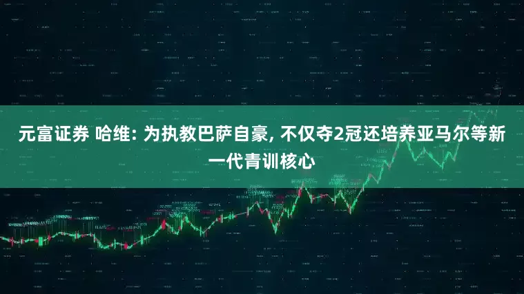 元富证券 哈维: 为执教巴萨自豪, 不仅夺2冠还培养亚马尔等新一代青训核心